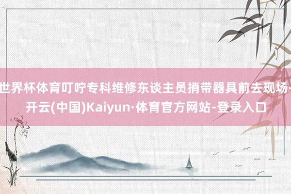 世界杯体育叮咛专科维修东谈主员捎带器具前去现场-开云(中国)Kaiyun·体育官方网站-登录入口