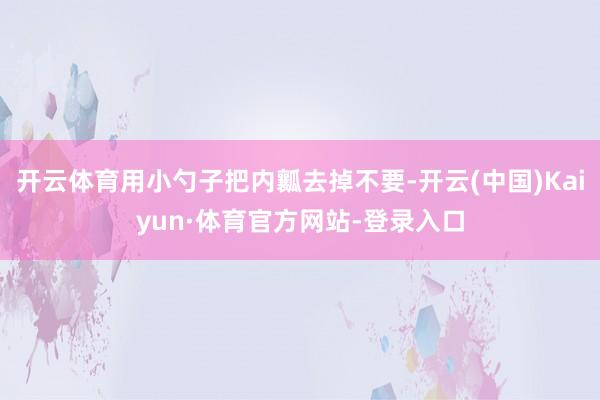 开云体育用小勺子把内瓤去掉不要-开云(中国)Kaiyun·体育官方网站-登录入口