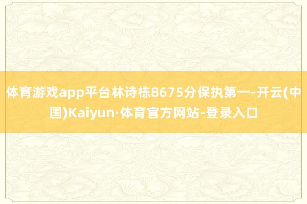 体育游戏app平台林诗栋8675分保执第一-开云(中国)Kaiyun·体育官方网站-登录入口