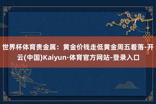 世界杯体育　　贵金属：黄金价钱走低　　黄金周五着落-开云(中国)Kaiyun·体育官方网站-登录入口