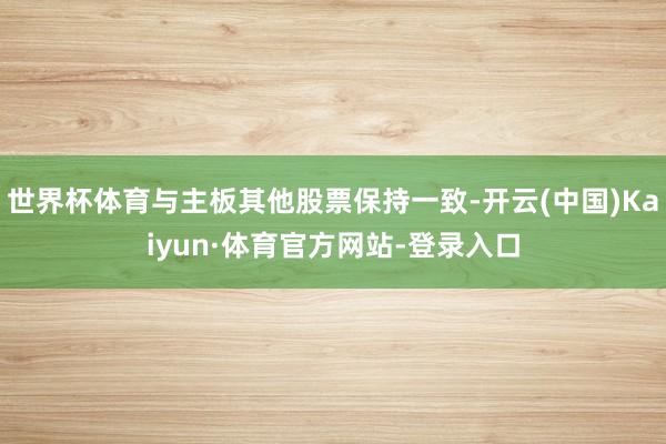 世界杯体育与主板其他股票保持一致-开云(中国)Kaiyun·体育官方网站-登录入口