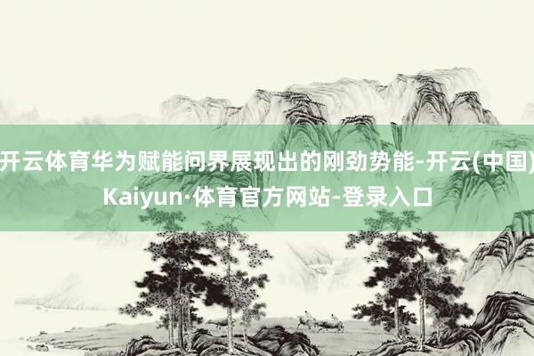 开云体育华为赋能问界展现出的刚劲势能-开云(中国)Kaiyun·体育官方网站-登录入口