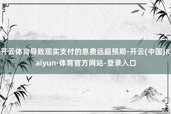 开云体育导致现实支付的息费远超预期-开云(中国)Kaiyun·体育官方网站-登录入口