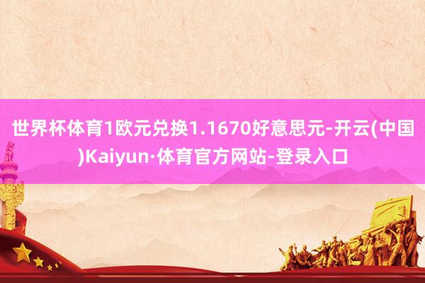 世界杯体育1欧元兑换1.1670好意思元-开云(中国)Kaiyun·体育官方网站-登录入口