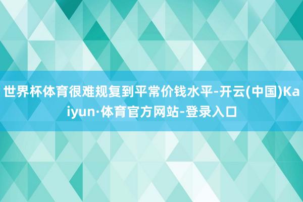 世界杯体育很难规复到平常价钱水平-开云(中国)Kaiyun·体育官方网站-登录入口