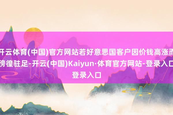 开云体育(中国)官方网站若好意思国客户因价钱高涨而徬徨驻足-开云(中国)Kaiyun·体育官方网站-登录入口