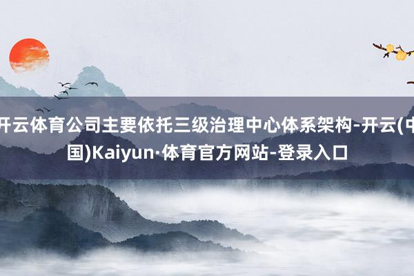 开云体育公司主要依托三级治理中心体系架构-开云(中国)Kaiyun·体育官方网站-登录入口