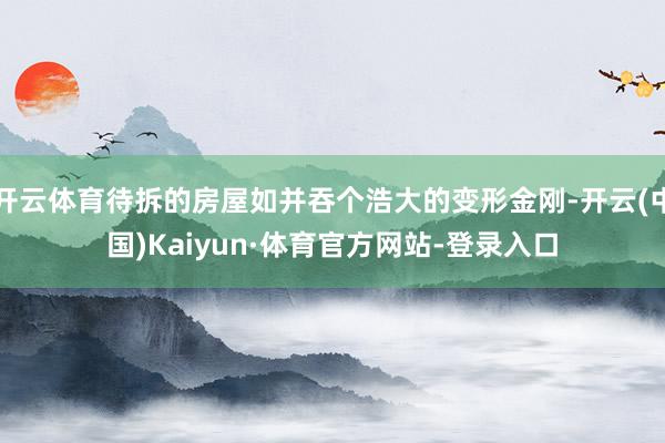 开云体育待拆的房屋如并吞个浩大的变形金刚-开云(中国)Kaiyun·体育官方网站-登录入口