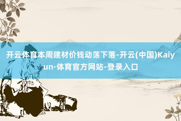 开云体育本周建材价钱动荡下落-开云(中国)Kaiyun·体育官方网站-登录入口