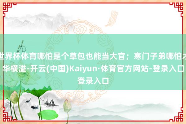 世界杯体育哪怕是个草包也能当大官；寒门子弟哪怕才华横溢-开云(中国)Kaiyun·体育官方网站-登录入口