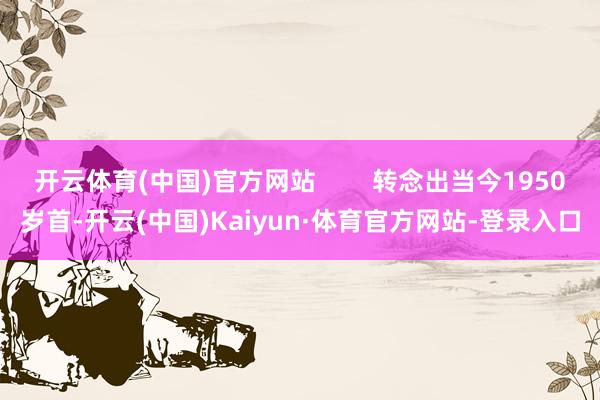 开云体育(中国)官方网站 转念出当今1950岁首-开云(中国)Kaiyun·体育官方网站-登录入口