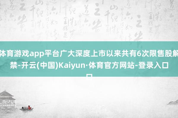 体育游戏app平台广大深度上市以来共有6次限售股解禁-开云(中国)Kaiyun·体育官方网站-登录入口