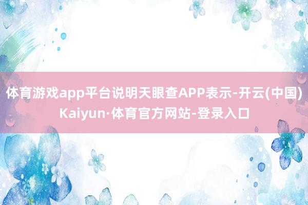 体育游戏app平台说明天眼查APP表示-开云(中国)Kaiyun·体育官方网站-登录入口