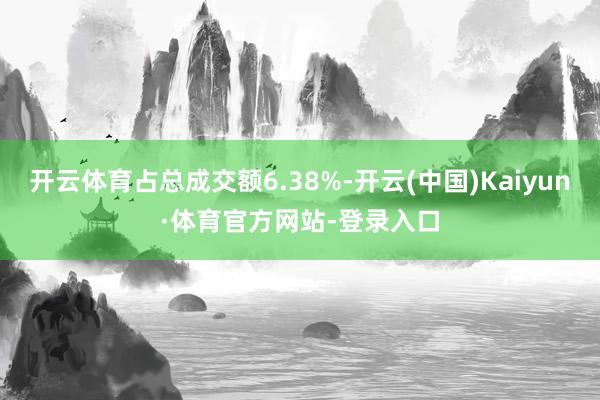 开云体育占总成交额6.38%-开云(中国)Kaiyun·体育官方网站-登录入口