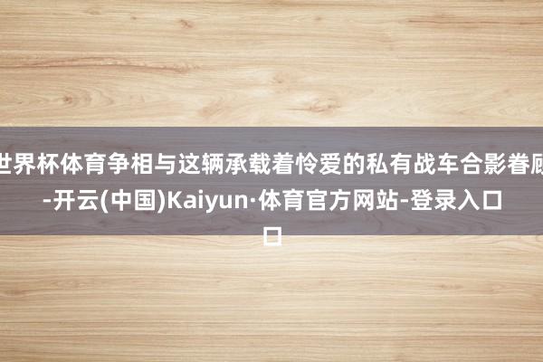 世界杯体育争相与这辆承载着怜爱的私有战车合影眷顾-开云(中国)Kaiyun·体育官方网站-登录入口