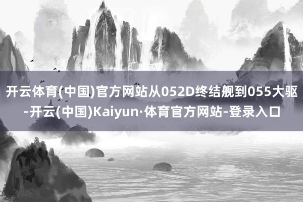 开云体育(中国)官方网站从052D终结舰到055大驱-开云(中国)Kaiyun·体育官方网站-登录入口