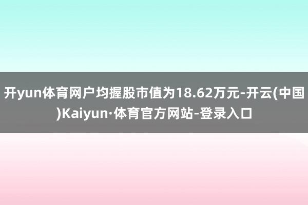 开yun体育网户均握股市值为18.62万元-开云(中国)Kaiyun·体育官方网站-登录入口