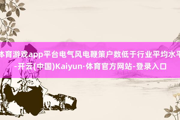 体育游戏app平台电气风电鞭策户数低于行业平均水平-开云(中国)Kaiyun·体育官方网站-登录入口
