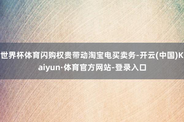 世界杯体育闪购权贵带动淘宝电买卖务-开云(中国)Kaiyun·体育官方网站-登录入口
