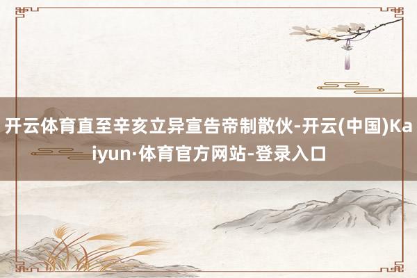 开云体育直至辛亥立异宣告帝制散伙-开云(中国)Kaiyun·体育官方网站-登录入口