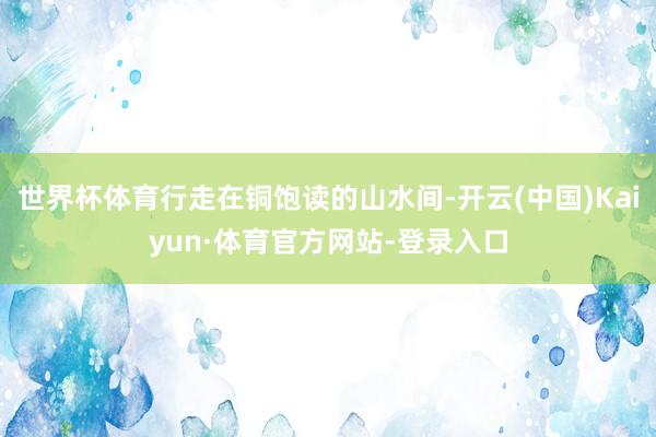 世界杯体育行走在铜饱读的山水间-开云(中国)Kaiyun·体育官方网站-登录入口
