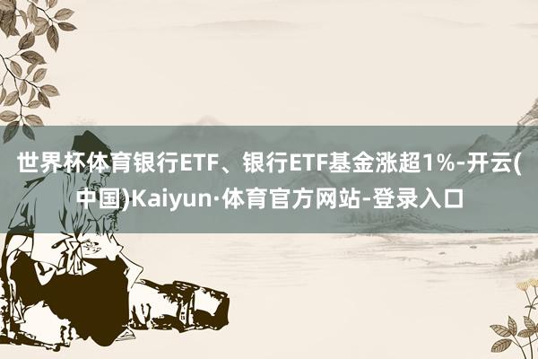 世界杯体育银行ETF、银行ETF基金涨超1%-开云(中国)Kaiyun·体育官方网站-登录入口