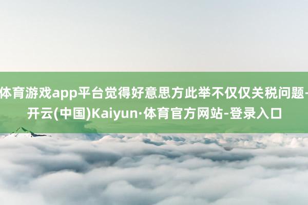 体育游戏app平台觉得好意思方此举不仅仅关税问题-开云(中国)Kaiyun·体育官方网站-登录入口