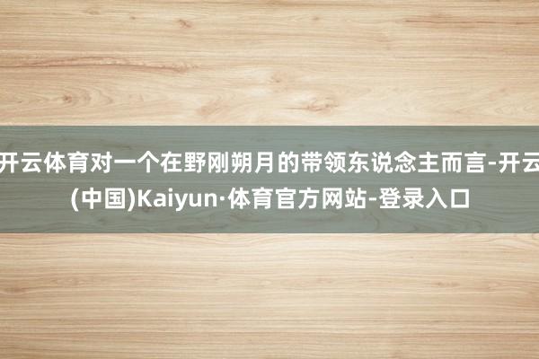 开云体育对一个在野刚朔月的带领东说念主而言-开云(中国)Kaiyun·体育官方网站-登录入口