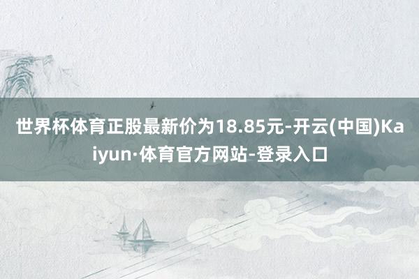 世界杯体育正股最新价为18.85元-开云(中国)Kaiyun·体育官方网站-登录入口