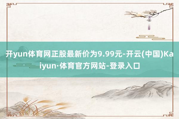 开yun体育网正股最新价为9.99元-开云(中国)Kaiyun·体育官方网站-登录入口