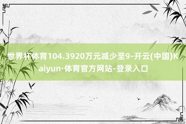 世界杯体育104.3920万元减少至9-开云(中国)Kaiyun·体育官方网站-登录入口