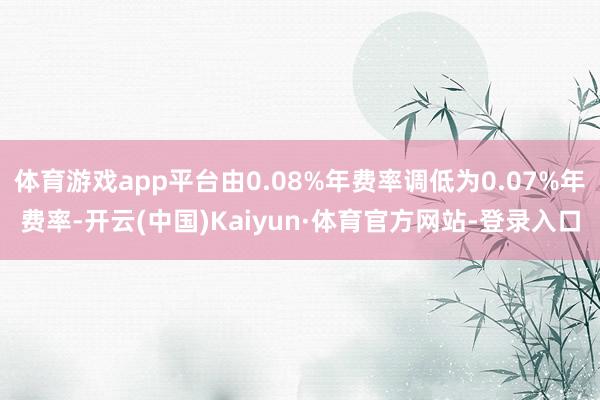 体育游戏app平台由0.08%年费率调低为0.07%年费率-开云(中国)Kaiyun·体育官方网站-登录入口