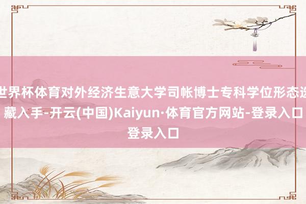 世界杯体育对外经济生意大学司帐博士专科学位形态选藏入手-开云(中国)Kaiyun·体育官方网站-登录入口