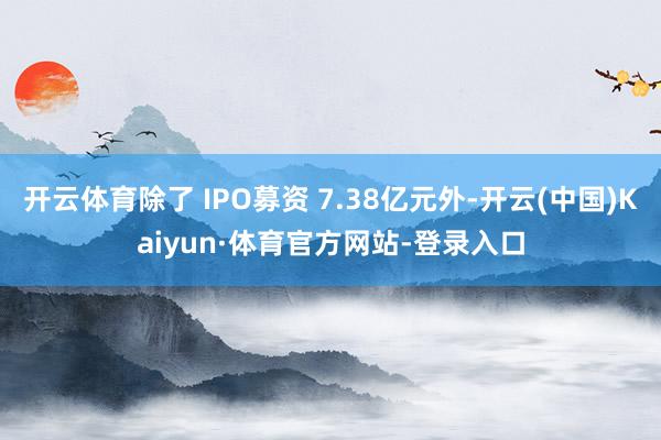开云体育除了 IPO募资 7.38亿元外-开云(中国)Kaiyun·体育官方网站-登录入口