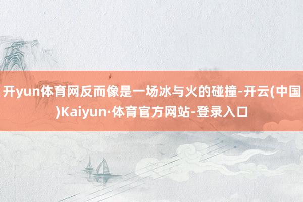 开yun体育网反而像是一场冰与火的碰撞-开云(中国)Kaiyun·体育官方网站-登录入口