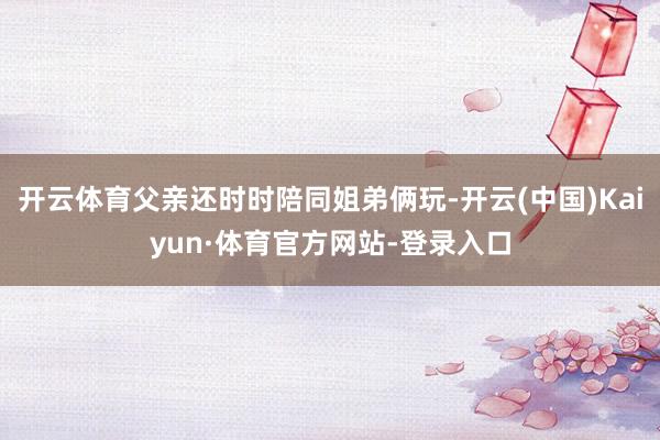 开云体育父亲还时时陪同姐弟俩玩-开云(中国)Kaiyun·体育官方网站-登录入口