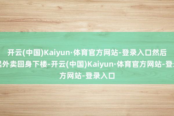 开云(中国)Kaiyun·体育官方网站-登录入口然后又拎起外卖回身下楼-开云(中国)Kaiyun·体育官方网站-登录入口