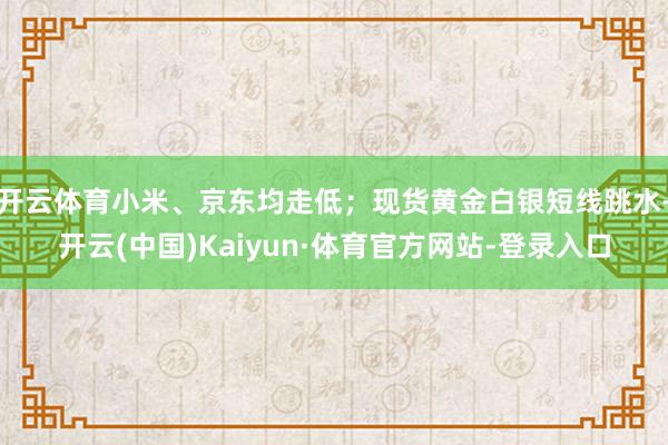 开云体育小米、京东均走低；现货黄金白银短线跳水-开云(中国)Kaiyun·体育官方网站-登录入口