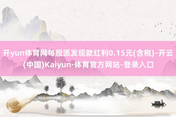 开yun体育网每股派发现款红利0.15元(含税)-开云(中国)Kaiyun·体育官方网站-登录入口