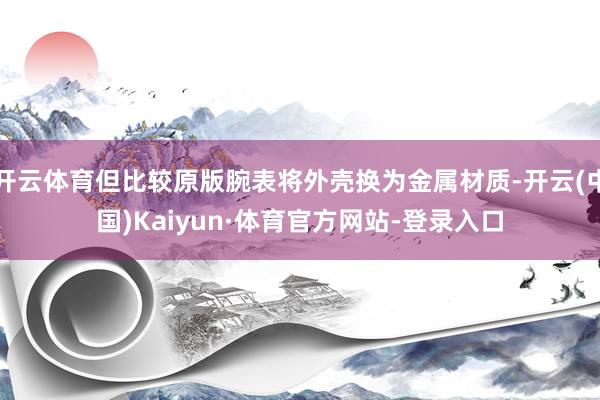 开云体育但比较原版腕表将外壳换为金属材质-开云(中国)Kaiyun·体育官方网站-登录入口