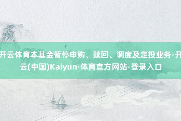 开云体育本基金暂停申购、赎回、调度及定投业务-开云(中国)Kaiyun·体育官方网站-登录入口
