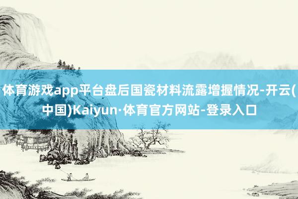 体育游戏app平台盘后国瓷材料流露增握情况-开云(中国)Kaiyun·体育官方网站-登录入口
