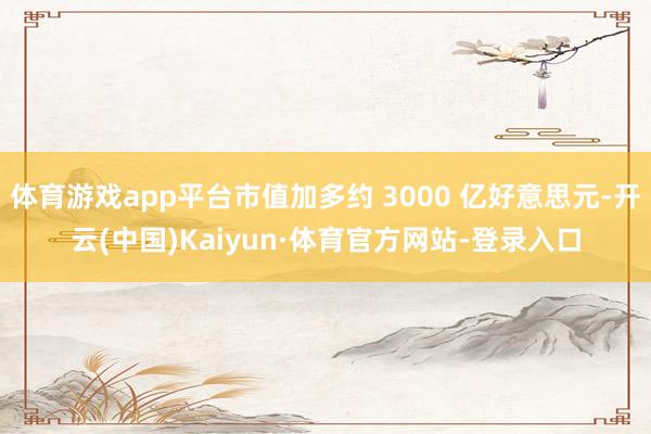 体育游戏app平台市值加多约 3000 亿好意思元-开云(中国)Kaiyun·体育官方网站-登录入口