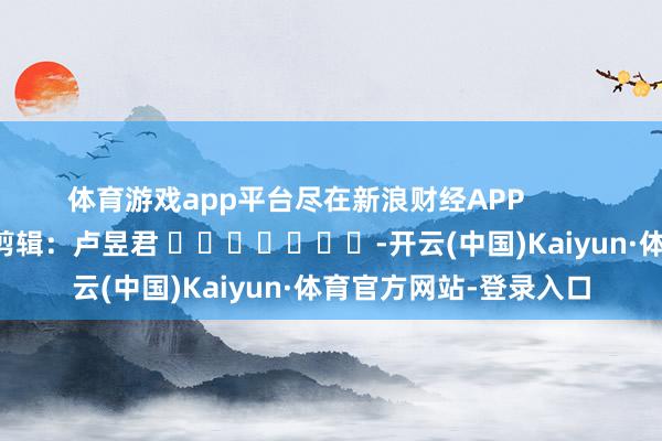 体育游戏app平台尽在新浪财经APP            						包袱剪辑：卢昱君 							-开云(中国)Kaiyun·体育官方网站-登录入口