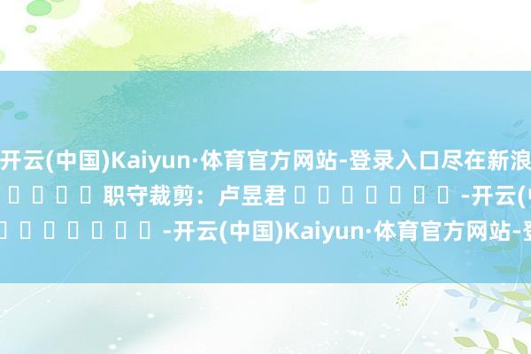 开云(中国)Kaiyun·体育官方网站-登录入口尽在新浪财经APP            						职守裁剪：卢昱君 							-开云(中国)Kaiyun·体育官方网站-登录入口