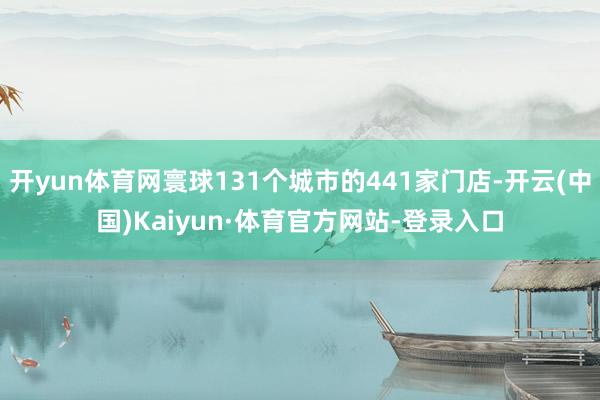 开yun体育网寰球131个城市的441家门店-开云(中国)Kaiyun·体育官方网站-登录入口