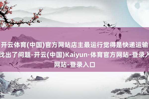 开云体育(中国)官方网站店主最运行觉得是快递运输步伐出了问题-开云(中国)Kaiyun·体育官方网站-登录入口