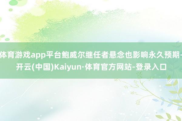 体育游戏app平台鲍威尔继任者悬念也影响永久预期-开云(中国)Kaiyun·体育官方网站-登录入口