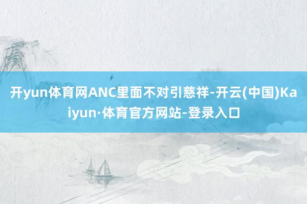 开yun体育网ANC里面不对引慈祥-开云(中国)Kaiyun·体育官方网站-登录入口