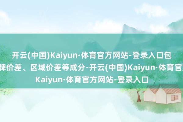 开云(中国)Kaiyun·体育官方网站-登录入口包括物流资本、品牌价差、区域价差等成分-开云(中国)Kaiyun·体育官方网站-登录入口